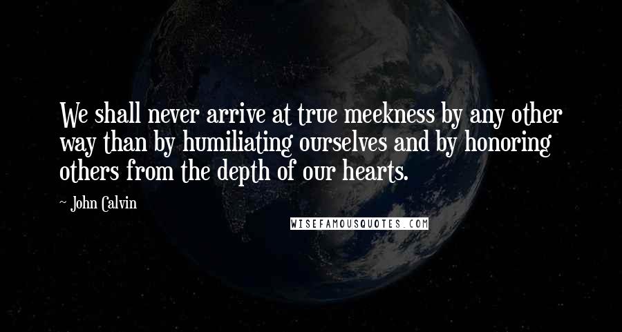 John Calvin Quotes: We shall never arrive at true meekness by any other way than by humiliating ourselves and by honoring others from the depth of our hearts.
