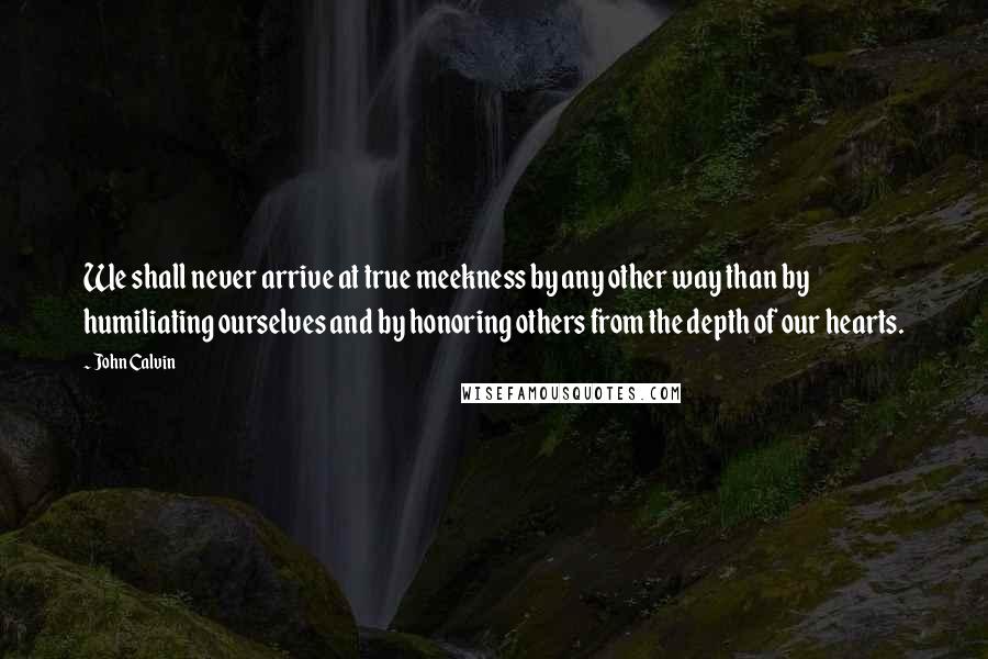John Calvin Quotes: We shall never arrive at true meekness by any other way than by humiliating ourselves and by honoring others from the depth of our hearts.