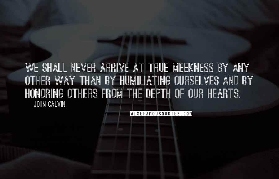 John Calvin Quotes: We shall never arrive at true meekness by any other way than by humiliating ourselves and by honoring others from the depth of our hearts.