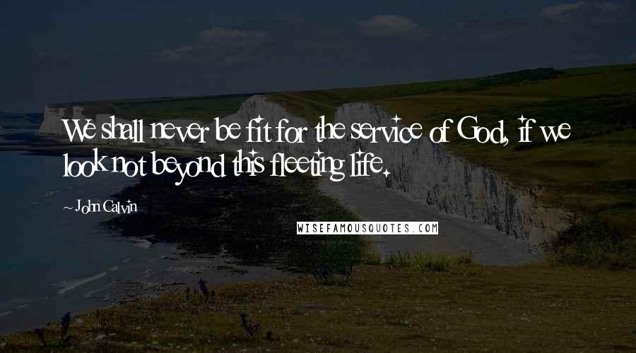 John Calvin Quotes: We shall never be fit for the service of God, if we look not beyond this fleeting life.