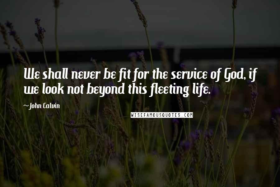 John Calvin Quotes: We shall never be fit for the service of God, if we look not beyond this fleeting life.