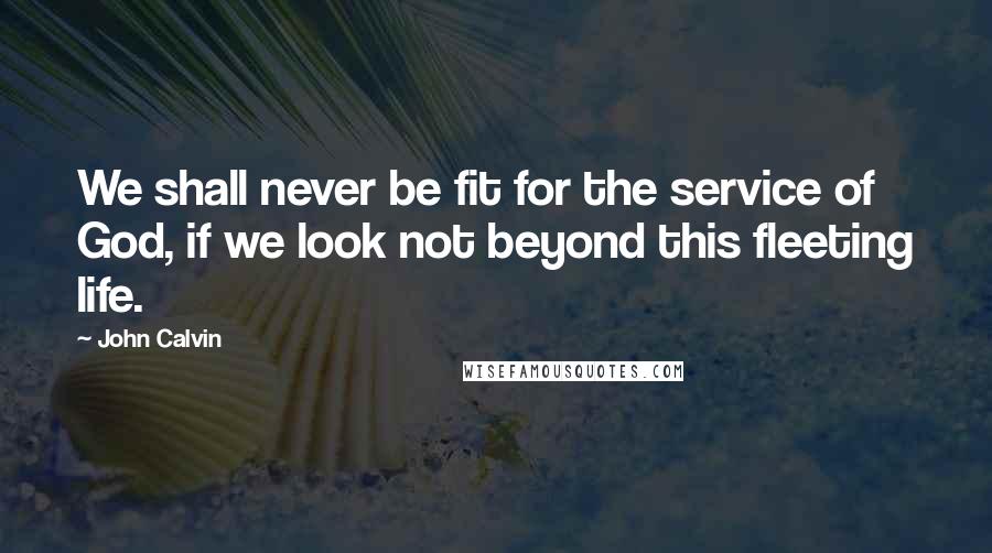 John Calvin Quotes: We shall never be fit for the service of God, if we look not beyond this fleeting life.