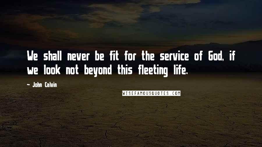 John Calvin Quotes: We shall never be fit for the service of God, if we look not beyond this fleeting life.