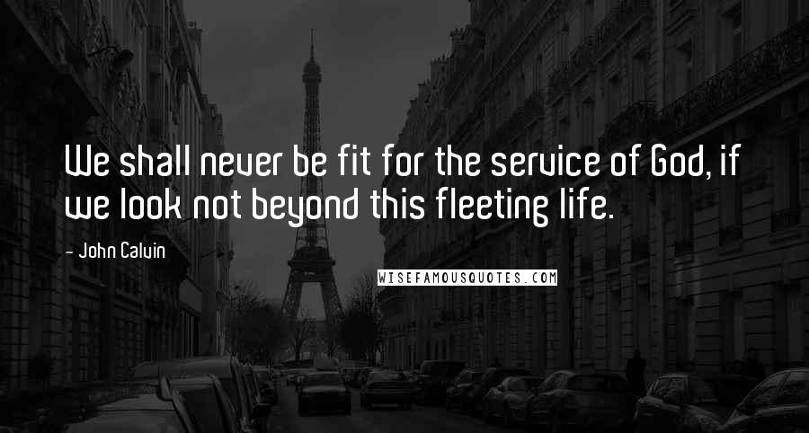 John Calvin Quotes: We shall never be fit for the service of God, if we look not beyond this fleeting life.