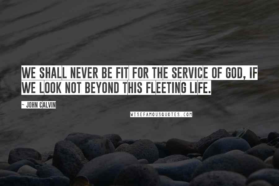 John Calvin Quotes: We shall never be fit for the service of God, if we look not beyond this fleeting life.
