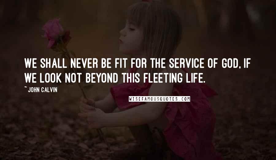 John Calvin Quotes: We shall never be fit for the service of God, if we look not beyond this fleeting life.