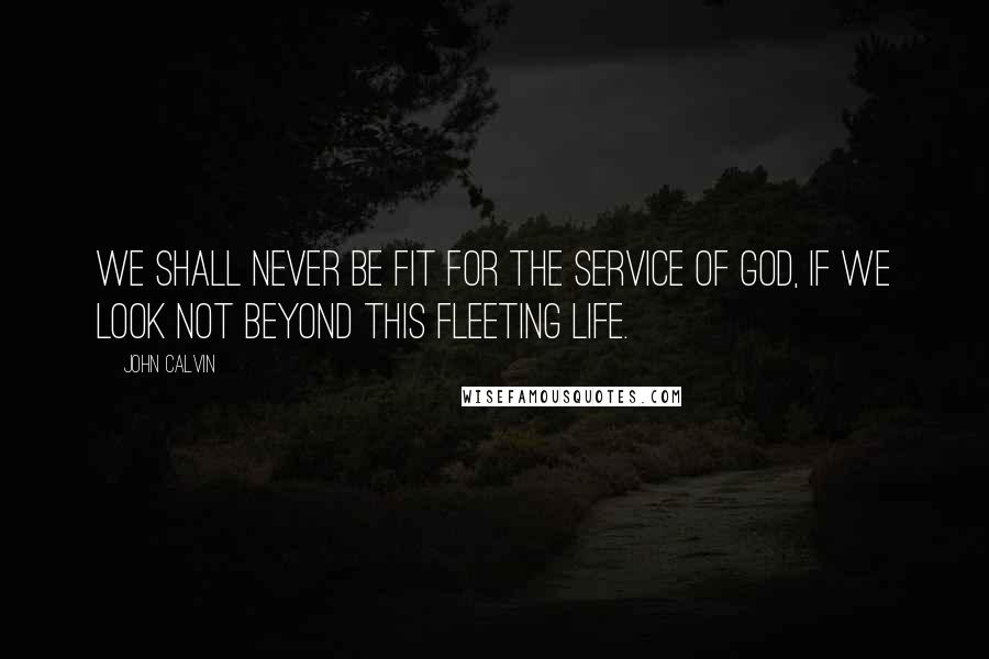 John Calvin Quotes: We shall never be fit for the service of God, if we look not beyond this fleeting life.