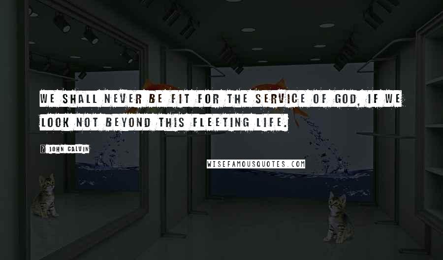 John Calvin Quotes: We shall never be fit for the service of God, if we look not beyond this fleeting life.