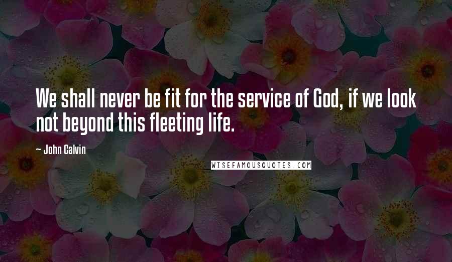John Calvin Quotes: We shall never be fit for the service of God, if we look not beyond this fleeting life.