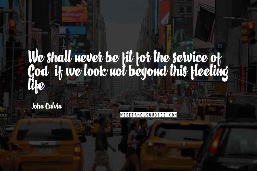 John Calvin Quotes: We shall never be fit for the service of God, if we look not beyond this fleeting life.