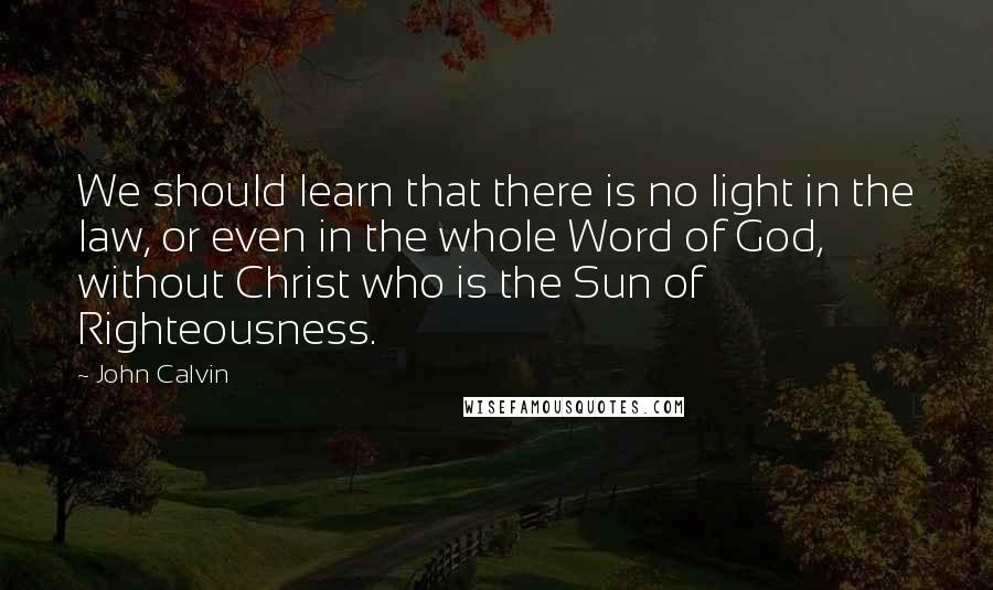 John Calvin Quotes: We should learn that there is no light in the law, or even in the whole Word of God, without Christ who is the Sun of Righteousness.