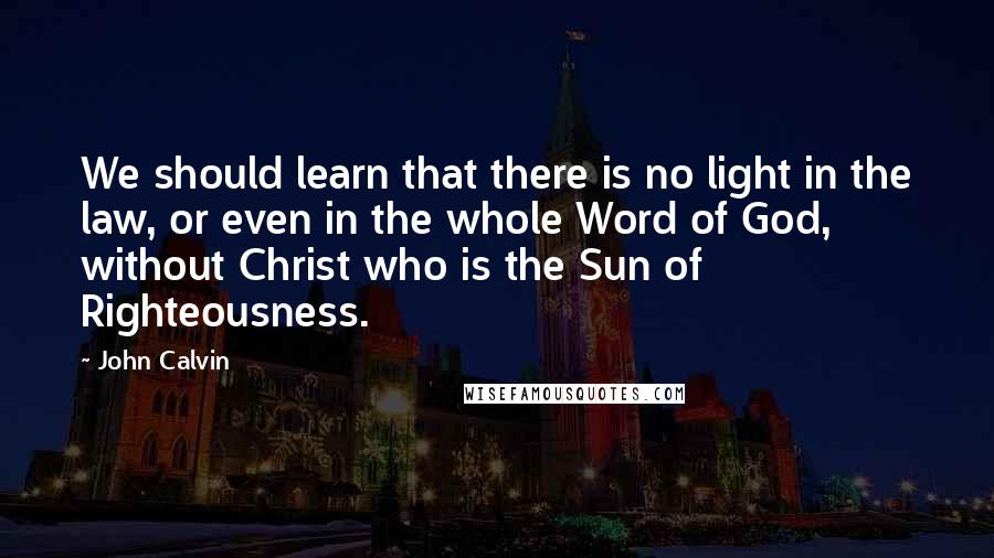 John Calvin Quotes: We should learn that there is no light in the law, or even in the whole Word of God, without Christ who is the Sun of Righteousness.