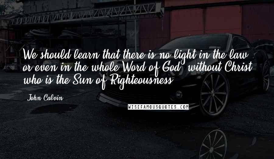 John Calvin Quotes: We should learn that there is no light in the law, or even in the whole Word of God, without Christ who is the Sun of Righteousness.