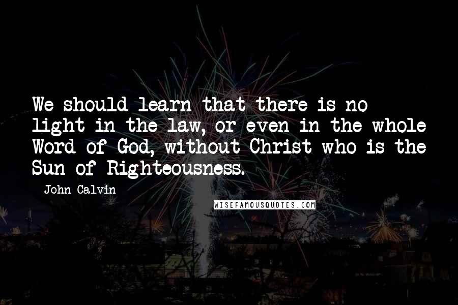 John Calvin Quotes: We should learn that there is no light in the law, or even in the whole Word of God, without Christ who is the Sun of Righteousness.