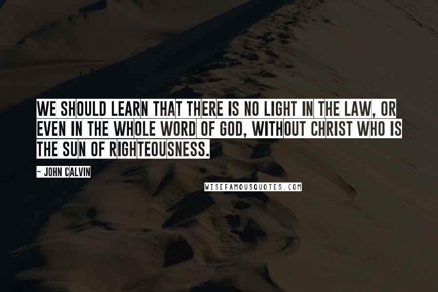 John Calvin Quotes: We should learn that there is no light in the law, or even in the whole Word of God, without Christ who is the Sun of Righteousness.