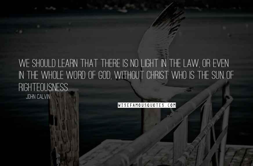 John Calvin Quotes: We should learn that there is no light in the law, or even in the whole Word of God, without Christ who is the Sun of Righteousness.