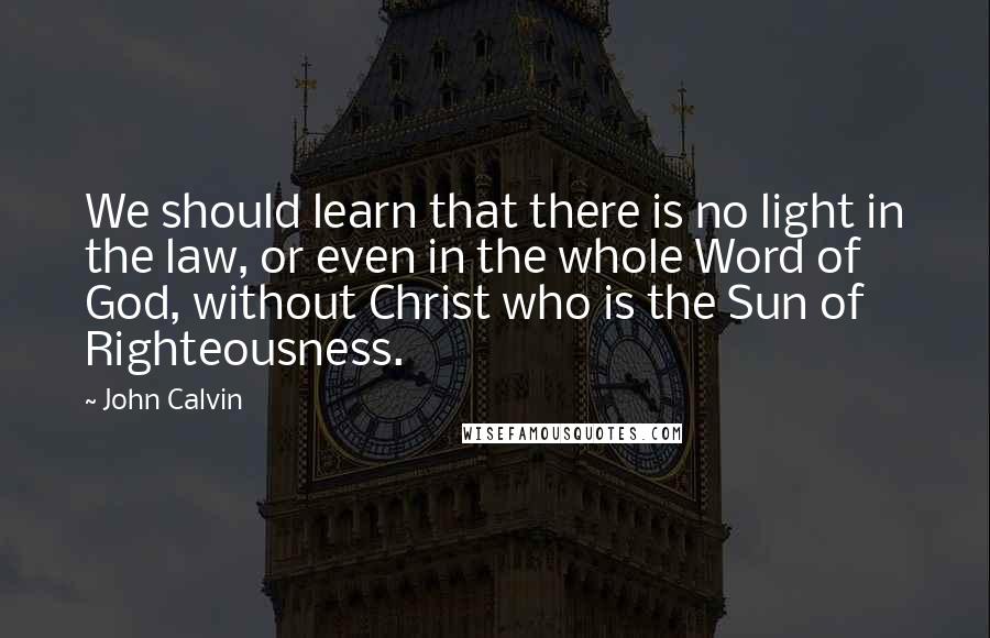 John Calvin Quotes: We should learn that there is no light in the law, or even in the whole Word of God, without Christ who is the Sun of Righteousness.