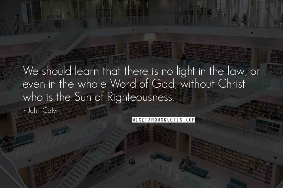 John Calvin Quotes: We should learn that there is no light in the law, or even in the whole Word of God, without Christ who is the Sun of Righteousness.