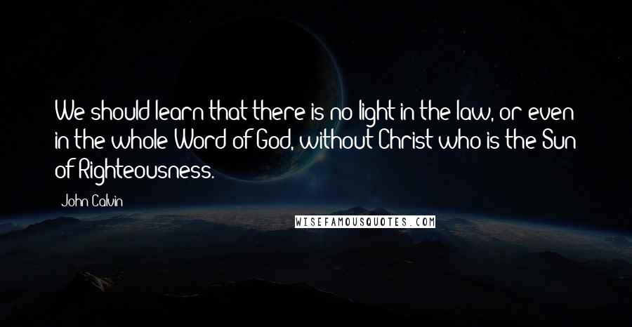 John Calvin Quotes: We should learn that there is no light in the law, or even in the whole Word of God, without Christ who is the Sun of Righteousness.