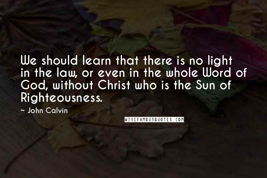 John Calvin Quotes: We should learn that there is no light in the law, or even in the whole Word of God, without Christ who is the Sun of Righteousness.