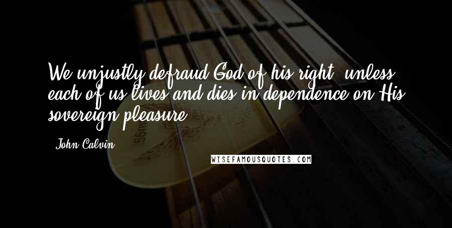 John Calvin Quotes: We unjustly defraud God of his right, unless each of us lives and dies in dependence on His sovereign pleasure.