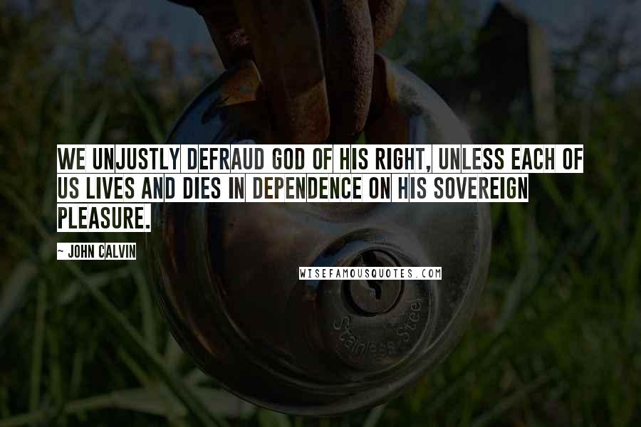 John Calvin Quotes: We unjustly defraud God of his right, unless each of us lives and dies in dependence on His sovereign pleasure.