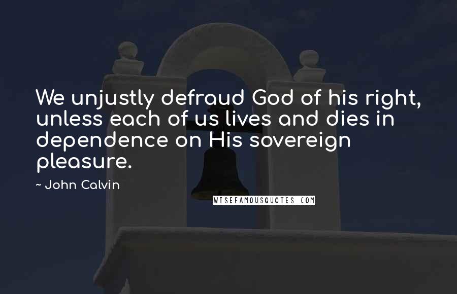 John Calvin Quotes: We unjustly defraud God of his right, unless each of us lives and dies in dependence on His sovereign pleasure.