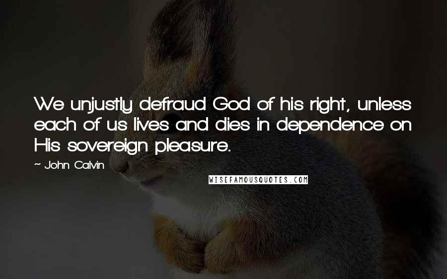 John Calvin Quotes: We unjustly defraud God of his right, unless each of us lives and dies in dependence on His sovereign pleasure.