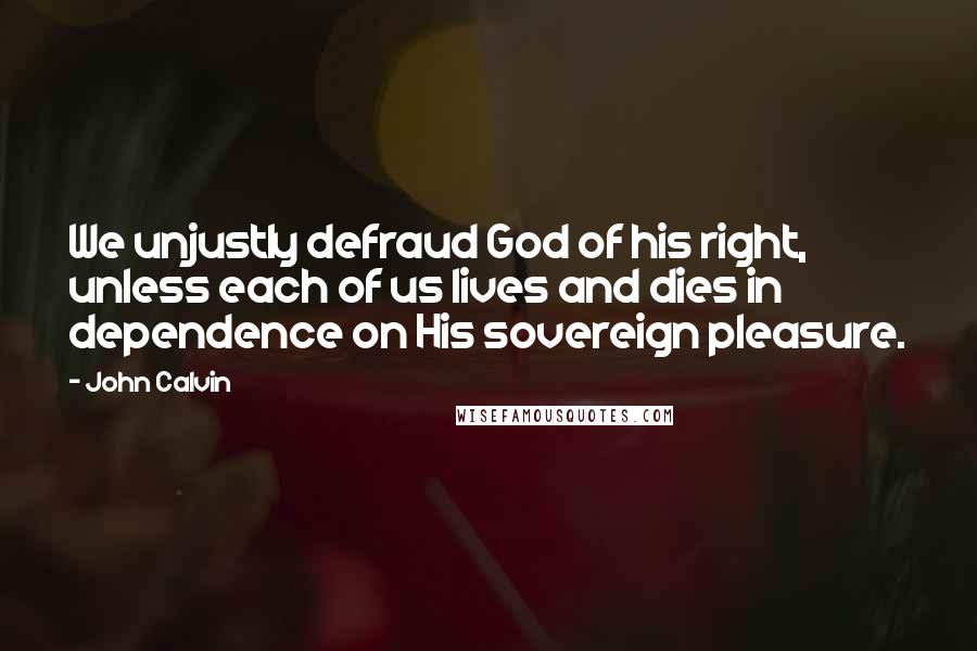 John Calvin Quotes: We unjustly defraud God of his right, unless each of us lives and dies in dependence on His sovereign pleasure.
