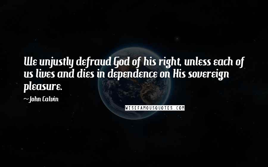 John Calvin Quotes: We unjustly defraud God of his right, unless each of us lives and dies in dependence on His sovereign pleasure.