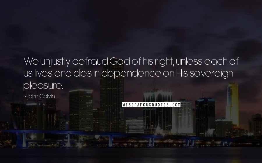 John Calvin Quotes: We unjustly defraud God of his right, unless each of us lives and dies in dependence on His sovereign pleasure.
