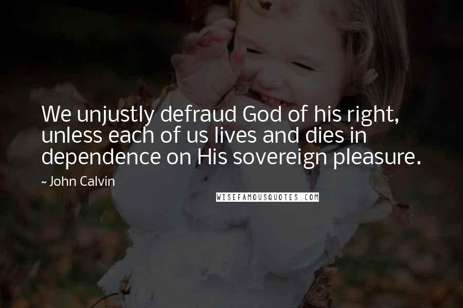 John Calvin Quotes: We unjustly defraud God of his right, unless each of us lives and dies in dependence on His sovereign pleasure.