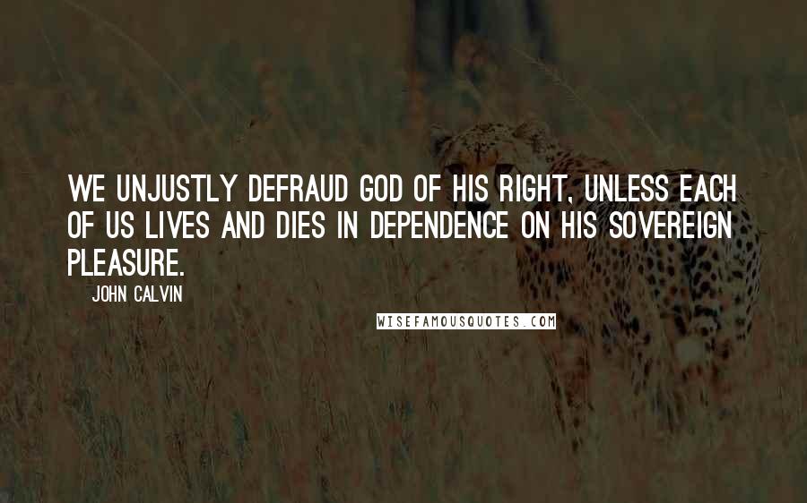 John Calvin Quotes: We unjustly defraud God of his right, unless each of us lives and dies in dependence on His sovereign pleasure.