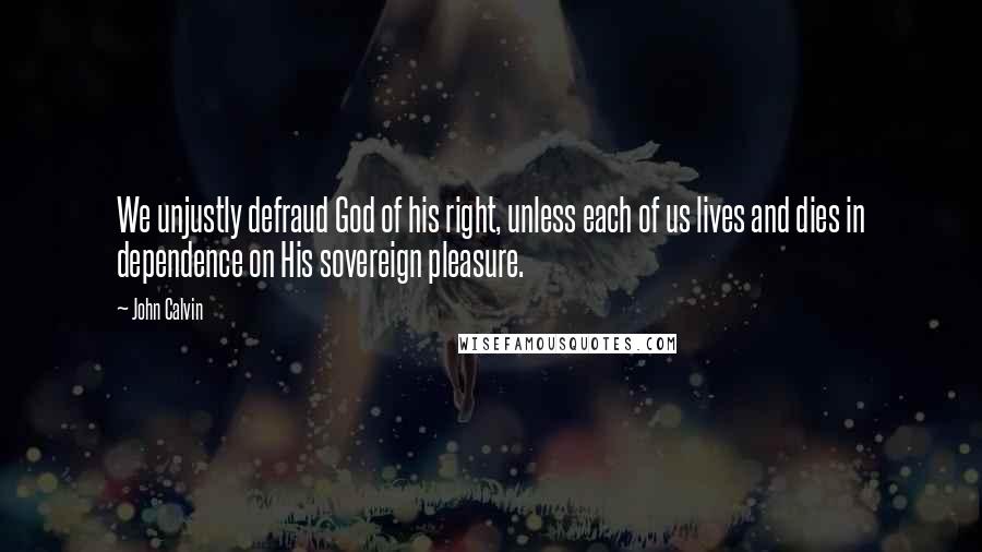 John Calvin Quotes: We unjustly defraud God of his right, unless each of us lives and dies in dependence on His sovereign pleasure.