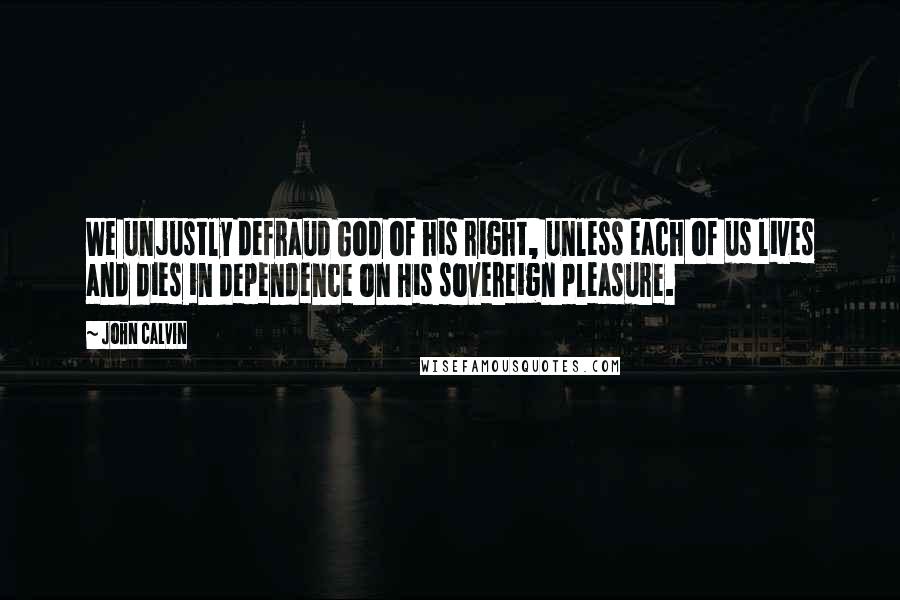John Calvin Quotes: We unjustly defraud God of his right, unless each of us lives and dies in dependence on His sovereign pleasure.