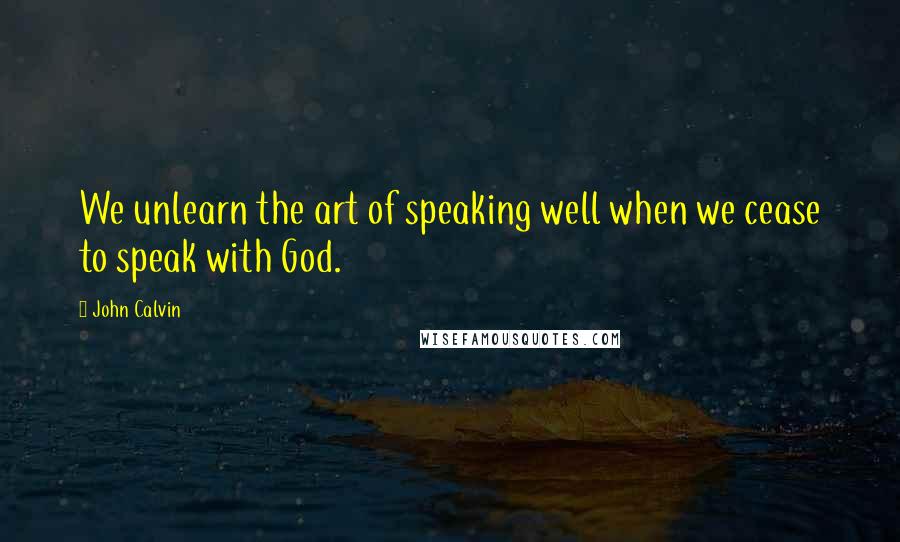 John Calvin Quotes: We unlearn the art of speaking well when we cease to speak with God.