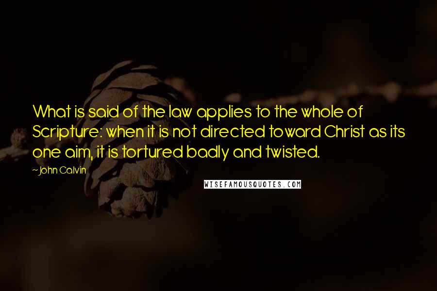 John Calvin Quotes: What is said of the law applies to the whole of Scripture: when it is not directed toward Christ as its one aim, it is tortured badly and twisted.