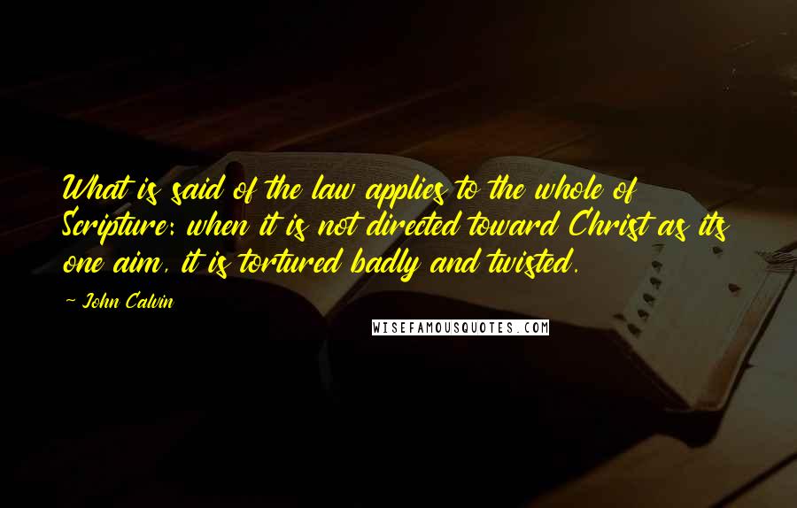 John Calvin Quotes: What is said of the law applies to the whole of Scripture: when it is not directed toward Christ as its one aim, it is tortured badly and twisted.