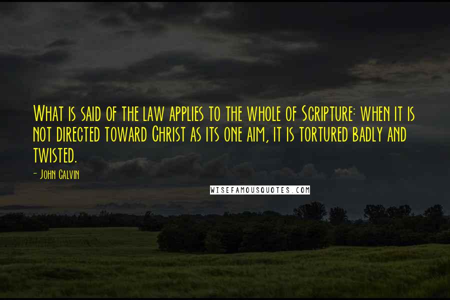 John Calvin Quotes: What is said of the law applies to the whole of Scripture: when it is not directed toward Christ as its one aim, it is tortured badly and twisted.