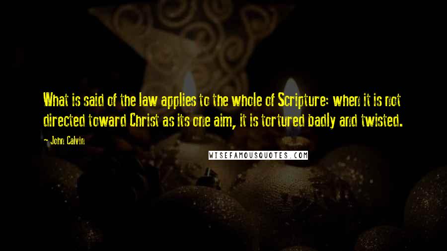 John Calvin Quotes: What is said of the law applies to the whole of Scripture: when it is not directed toward Christ as its one aim, it is tortured badly and twisted.