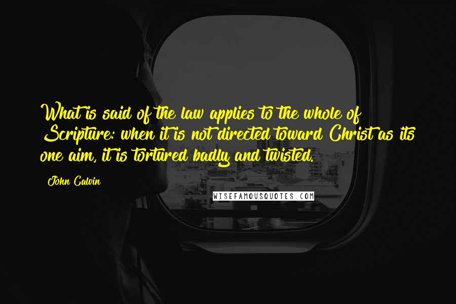 John Calvin Quotes: What is said of the law applies to the whole of Scripture: when it is not directed toward Christ as its one aim, it is tortured badly and twisted.