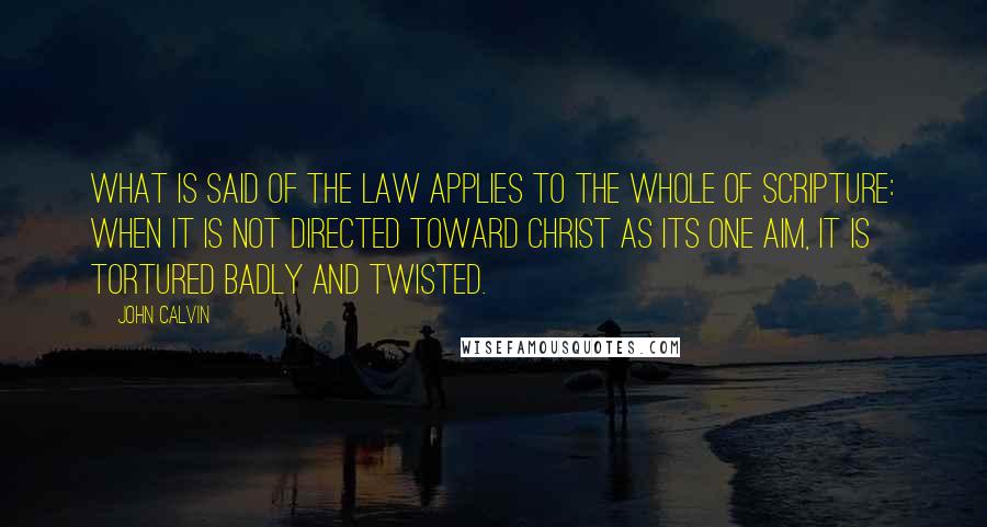 John Calvin Quotes: What is said of the law applies to the whole of Scripture: when it is not directed toward Christ as its one aim, it is tortured badly and twisted.