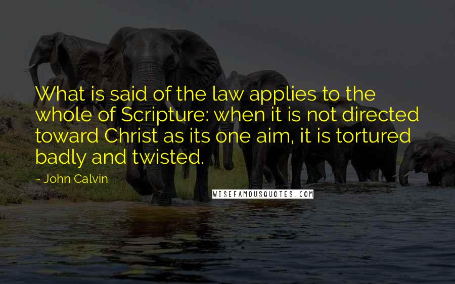 John Calvin Quotes: What is said of the law applies to the whole of Scripture: when it is not directed toward Christ as its one aim, it is tortured badly and twisted.