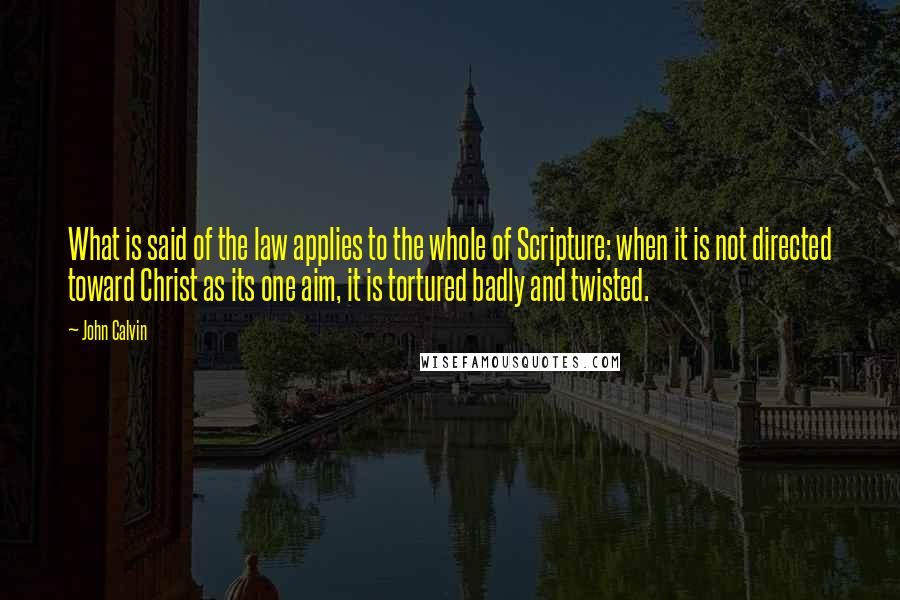 John Calvin Quotes: What is said of the law applies to the whole of Scripture: when it is not directed toward Christ as its one aim, it is tortured badly and twisted.