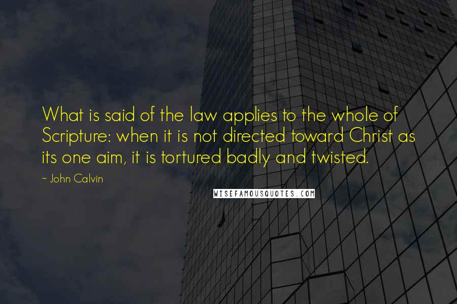 John Calvin Quotes: What is said of the law applies to the whole of Scripture: when it is not directed toward Christ as its one aim, it is tortured badly and twisted.