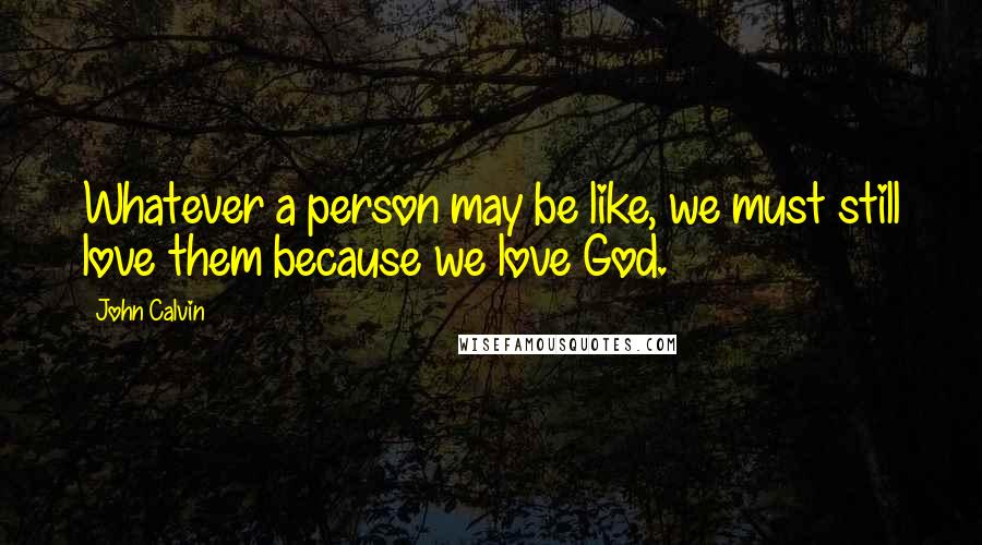 John Calvin Quotes: Whatever a person may be like, we must still love them because we love God.