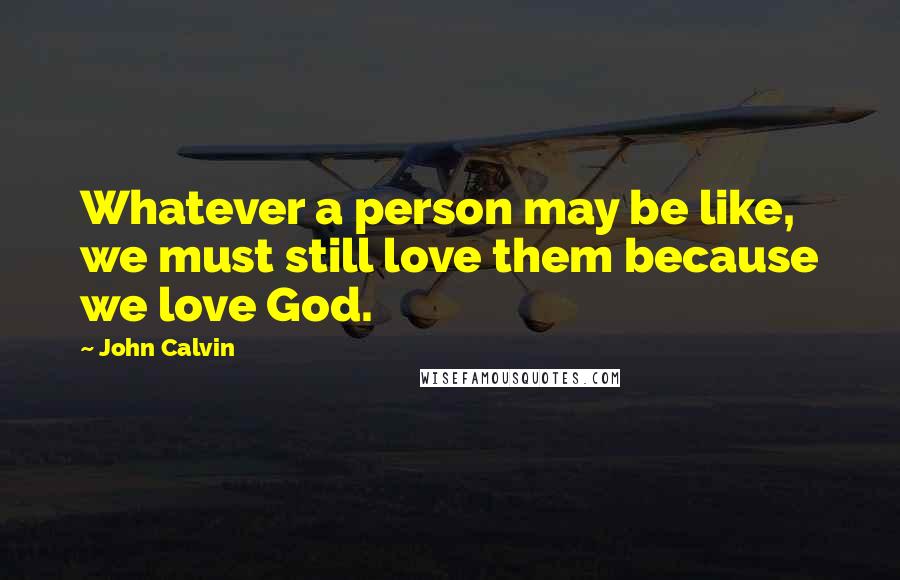 John Calvin Quotes: Whatever a person may be like, we must still love them because we love God.