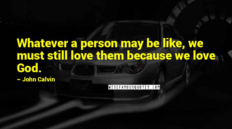 John Calvin Quotes: Whatever a person may be like, we must still love them because we love God.
