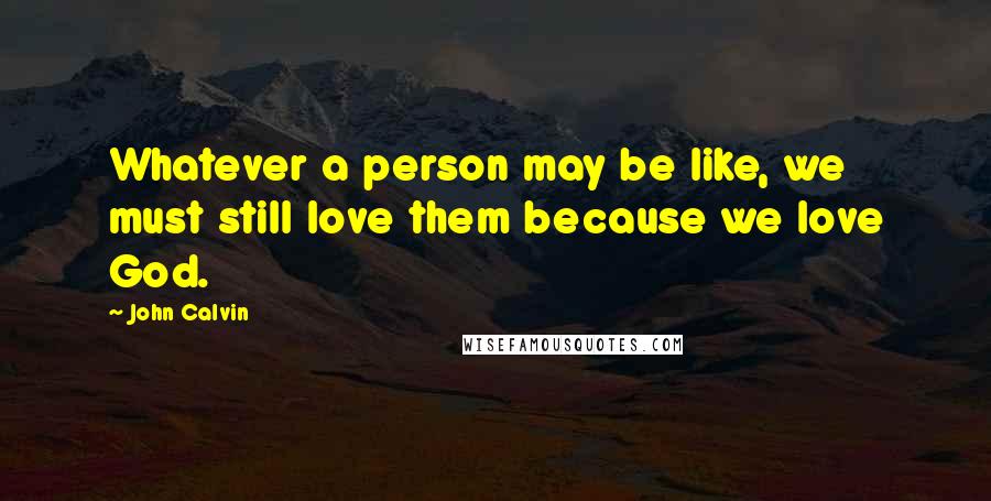 John Calvin Quotes: Whatever a person may be like, we must still love them because we love God.