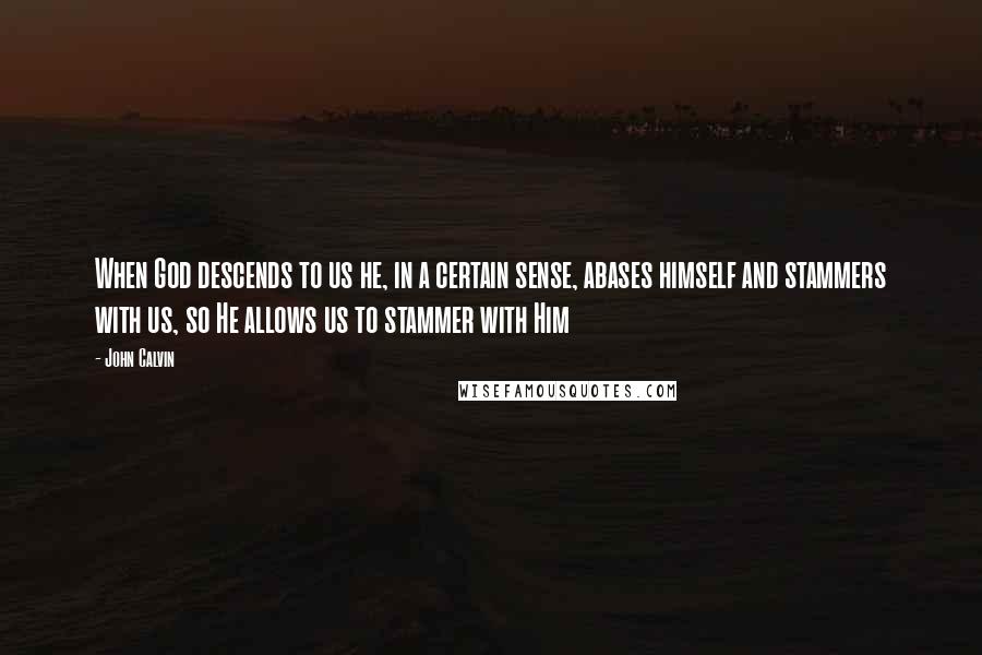 John Calvin Quotes: When God descends to us he, in a certain sense, abases himself and stammers with us, so He allows us to stammer with Him